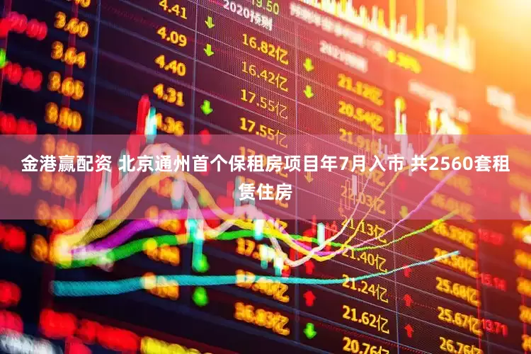 金港赢配资 北京通州首个保租房项目年7月入市 共2560套租赁住房