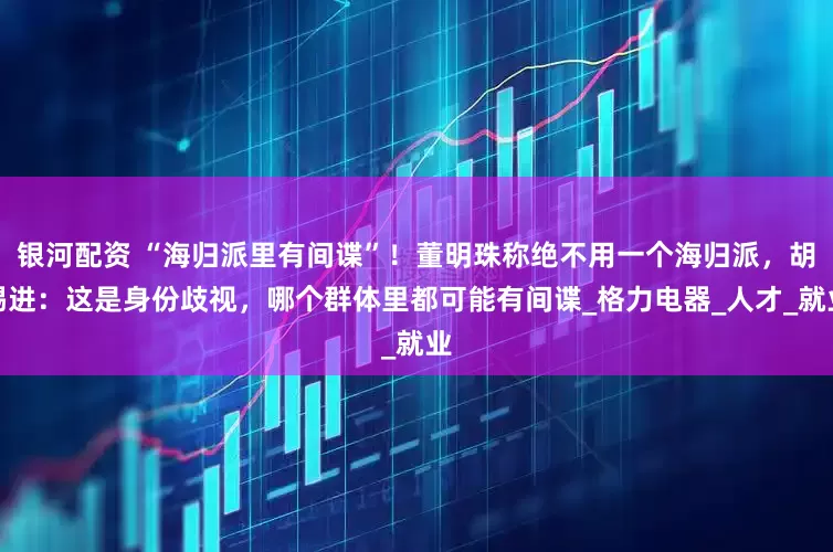 银河配资 “海归派里有间谍”！董明珠称绝不用一个海归派，胡锡进：这是身份歧视，哪个群体里都可能有间谍_格力电器_人才_就业