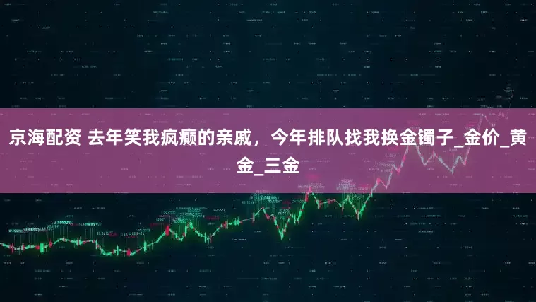 京海配资 去年笑我疯癫的亲戚，今年排队找我换金镯子_金价_黄金_三金