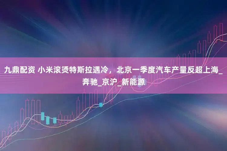 九鼎配资 小米滚烫特斯拉遇冷，北京一季度汽车产量反超上海_奔驰_京沪_新能源