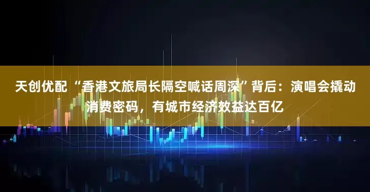 天创优配 “香港文旅局长隔空喊话周深”背后：演唱会撬动消费密码，有城市经济效益达百亿