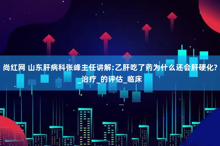 尚红网 山东肝病科张峰主任讲解:乙肝吃了药为什么还会肝硬化?_治疗_的评估_临床