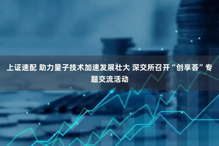 上证速配 助力量子技术加速发展壮大 深交所召开“创享荟”专题交流活动