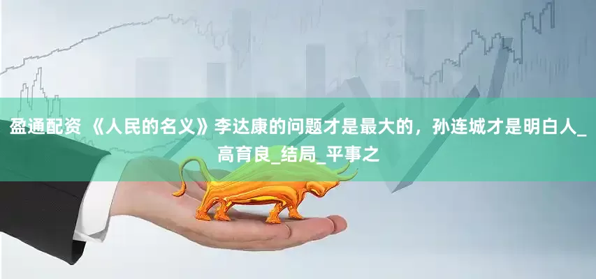 盈通配资 《人民的名义》李达康的问题才是最大的，孙连城才是明白人_高育良_结局_平事之
