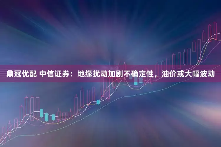 鼎冠优配 中信证券：地缘扰动加剧不确定性，油价或大幅波动