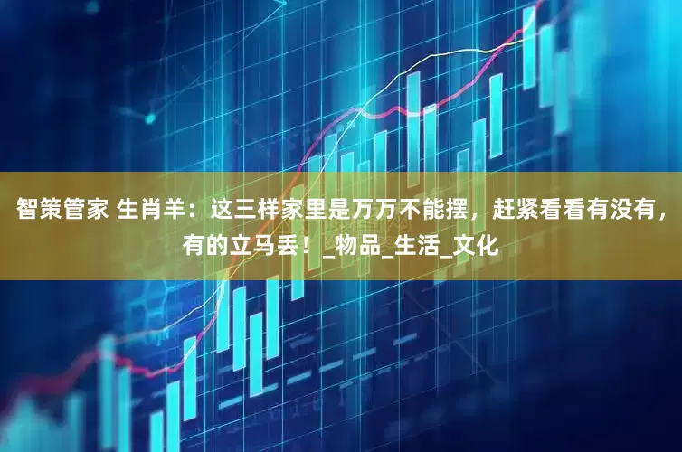 智策管家 生肖羊：这三样家里是万万不能摆，赶紧看看有没有，有的立马丢！_物品_生活_文化