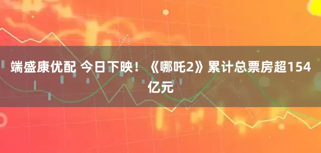 端盛康优配 今日下映！《哪吒2》累计总票房超154亿元