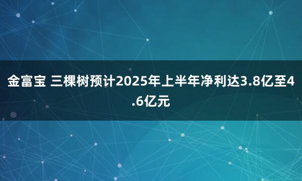 金富宝 三棵树预计2025年上半年净利达3.8亿至4.6亿元