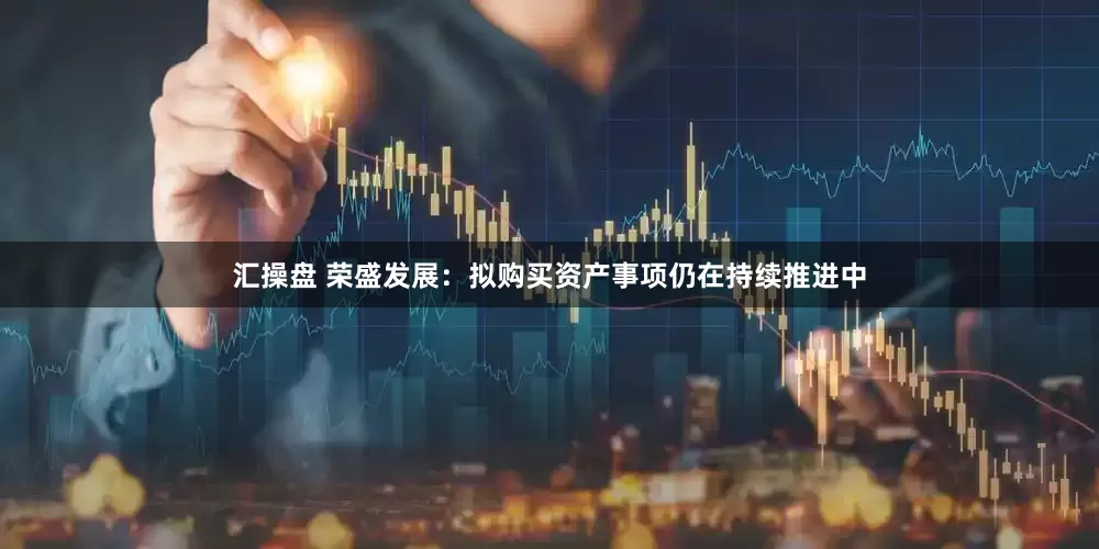汇操盘 荣盛发展：拟购买资产事项仍在持续推进中