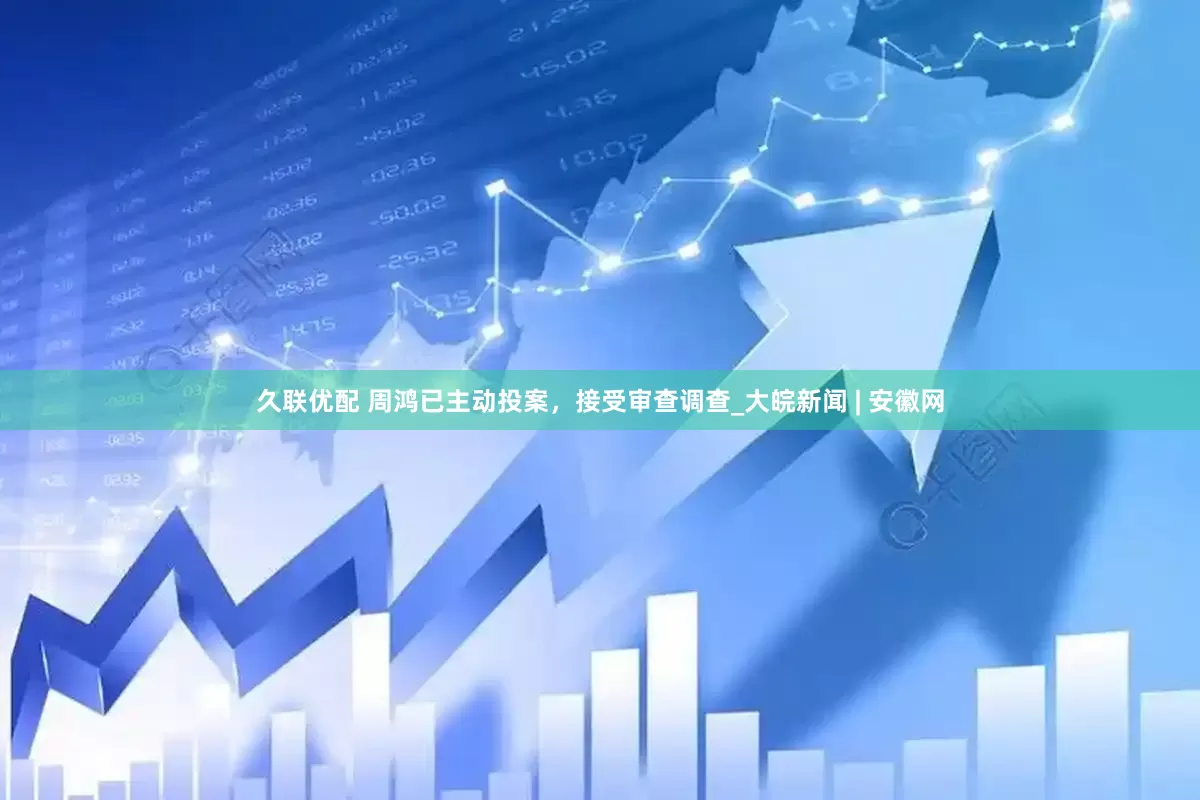 久联优配 周鸿已主动投案，接受审查调查_大皖新闻 | 安徽网