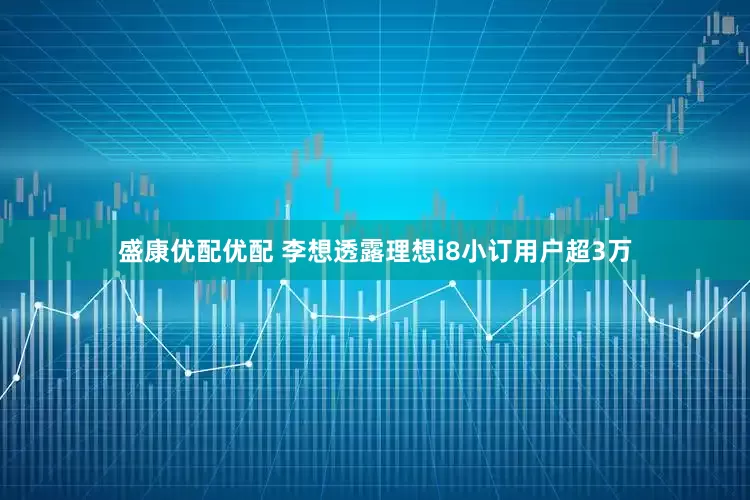 盛康优配优配 李想透露理想i8小订用户超3万