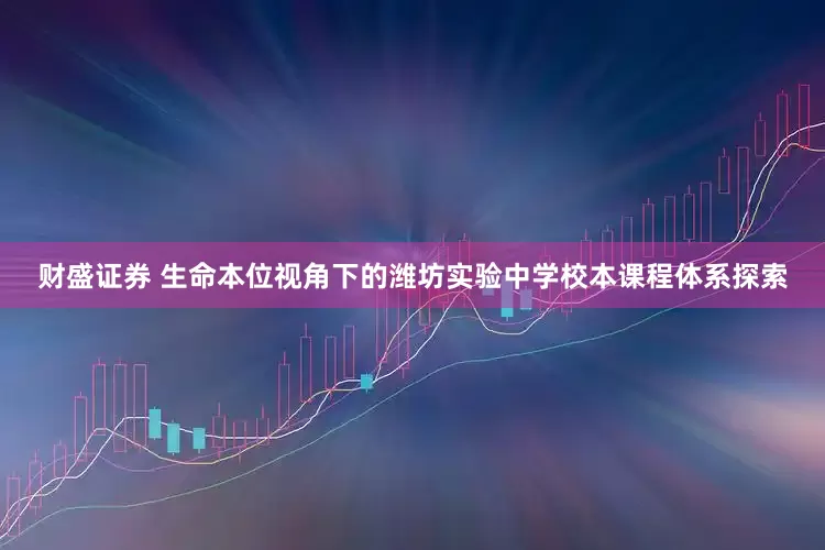 财盛证券 生命本位视角下的潍坊实验中学校本课程体系探索