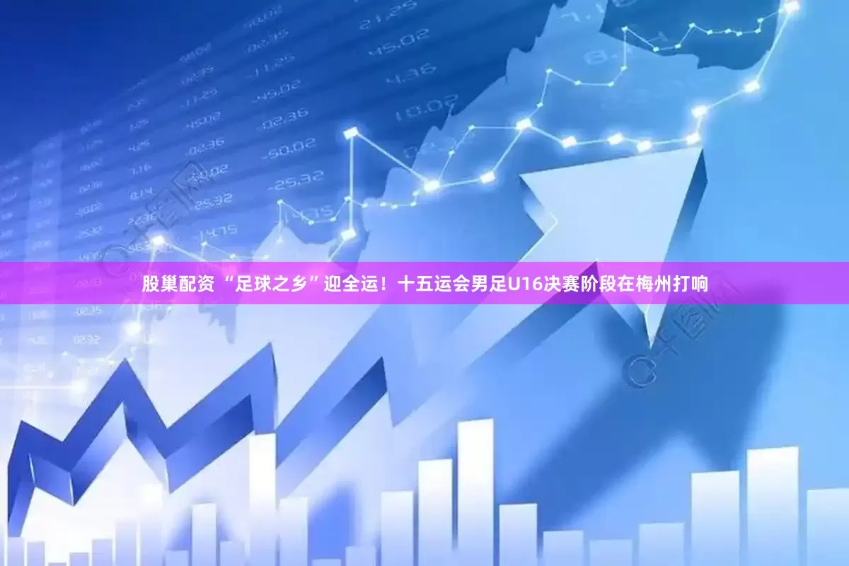 股巢配资 “足球之乡”迎全运！十五运会男足U16决赛阶段在梅州打响