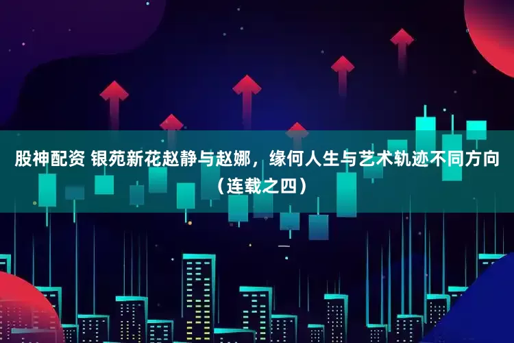 股神配资 银苑新花赵静与赵娜，缘何人生与艺术轨迹不同方向（连载之四）