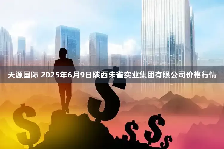 天源国际 2025年6月9日陕西朱雀实业集团有限公司价格行情