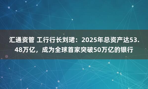 汇通资管 工行行长刘珺:2025年总资产达53.48万亿,成为全球首家突破50万亿的银行